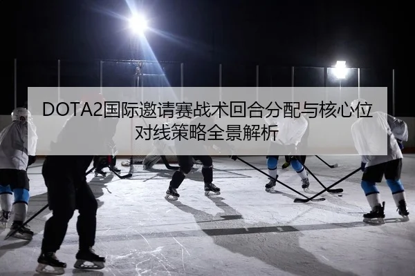 DOTA2国际邀请赛战术回合分配与核心位对线策略全景解析